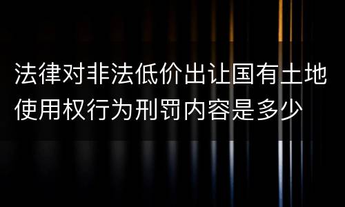法律对非法低价出让国有土地使用权行为刑罚内容是多少