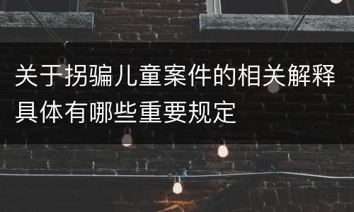 关于拐骗儿童案件的相关解释具体有哪些重要规定
