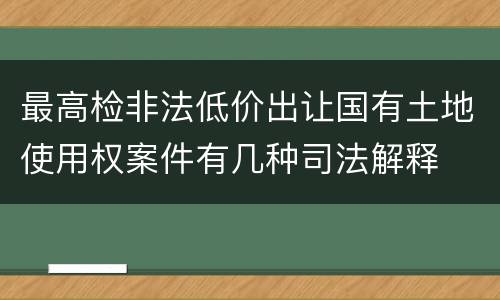 最高检非法低价出让国有土地使用权案件有几种司法解释