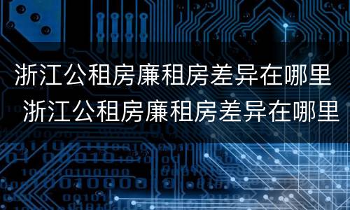 浙江公租房廉租房差异在哪里 浙江公租房廉租房差异在哪里查看