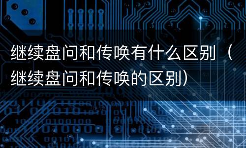 继续盘问和传唤有什么区别（继续盘问和传唤的区别）