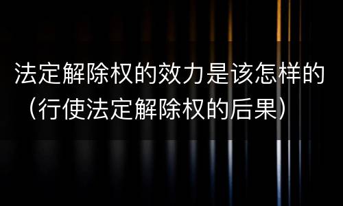 法定解除权的效力是该怎样的（行使法定解除权的后果）