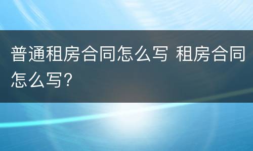普通租房合同怎么写 租房合同怎么写?