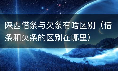 陕西借条与欠条有啥区别（借条和欠条的区别在哪里）