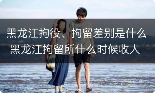 黑龙江拘役、拘留差别是什么 黑龙江拘留所什么时候收人