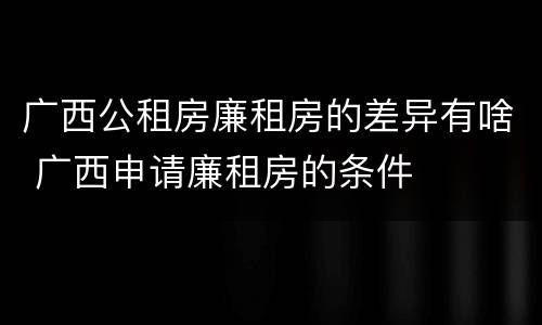 广西公租房廉租房的差异有啥 广西申请廉租房的条件