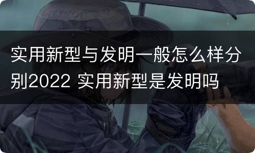 实用新型与发明一般怎么样分别2022 实用新型是发明吗