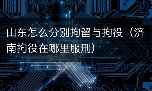 山东怎么分别拘留与拘役（济南拘役在哪里服刑）