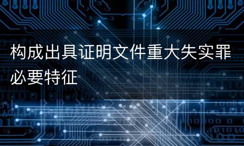 构成出具证明文件重大失实罪必要特征
