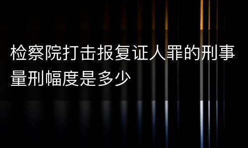 检察院打击报复证人罪的刑事量刑幅度是多少