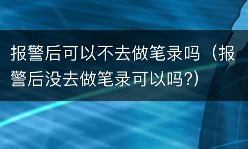 报警后可以不去做笔录吗（报警后没去做笔录可以吗?）