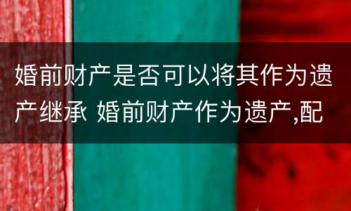 婚前财产是否可以将其作为遗产继承 婚前财产作为遗产,配偶享有继承权吗