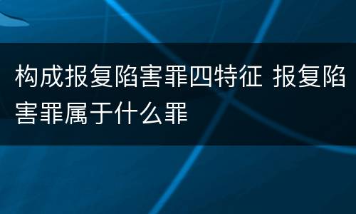 构成报复陷害罪四特征 报复陷害罪属于什么罪