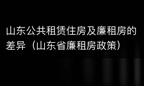山东公共租赁住房及廉租房的差异（山东省廉租房政策）