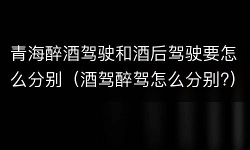 青海醉酒驾驶和酒后驾驶要怎么分别（酒驾醉驾怎么分别?）