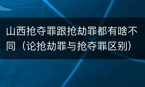 山西抢夺罪跟抢劫罪都有啥不同（论抢劫罪与抢夺罪区别）