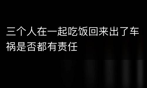 三个人在一起吃饭回来出了车祸是否都有责任