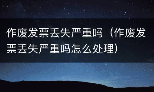作废发票丢失严重吗（作废发票丢失严重吗怎么处理）