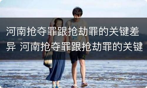 河南抢夺罪跟抢劫罪的关键差异 河南抢夺罪跟抢劫罪的关键差异是什么