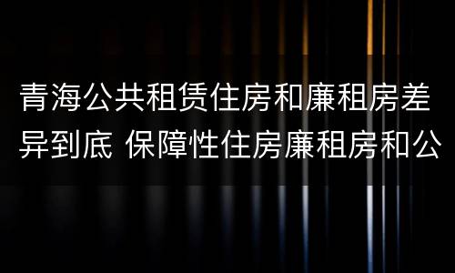 青海公共租赁住房和廉租房差异到底 保障性住房廉租房和公租房区别