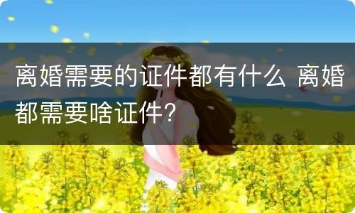 离婚需要的证件都有什么 离婚都需要啥证件?