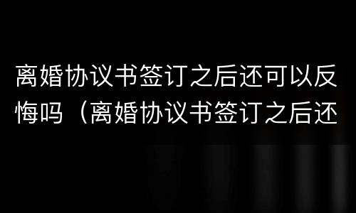 离婚协议书签订之后还可以反悔吗（离婚协议书签订之后还可以反悔吗知乎）