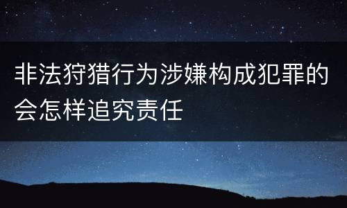 非法狩猎行为涉嫌构成犯罪的会怎样追究责任