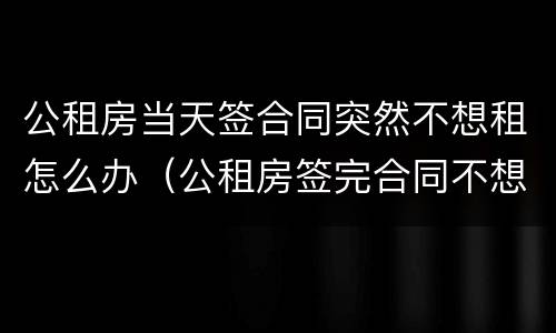 公租房当天签合同突然不想租怎么办（公租房签完合同不想租了）