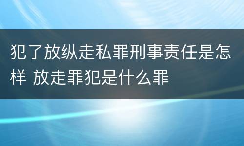 犯了放纵走私罪刑事责任是怎样 放走罪犯是什么罪