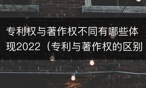 专利权与著作权不同有哪些体现2022（专利与著作权的区别）