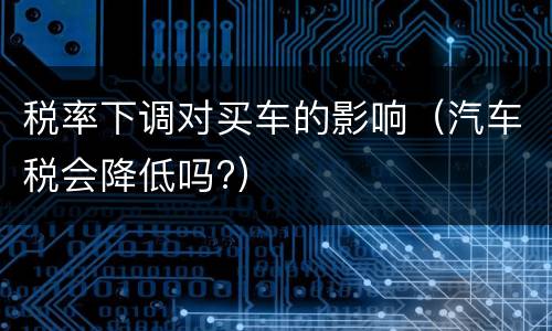 税率下调对买车的影响（汽车税会降低吗?）