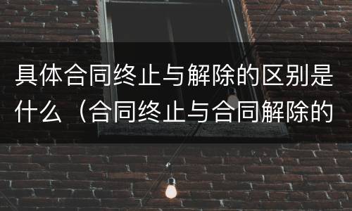具体合同终止与解除的区别是什么（合同终止与合同解除的区别有哪些）