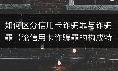 如何区分信用卡诈骗罪与诈骗罪（论信用卡诈骗罪的构成特征）