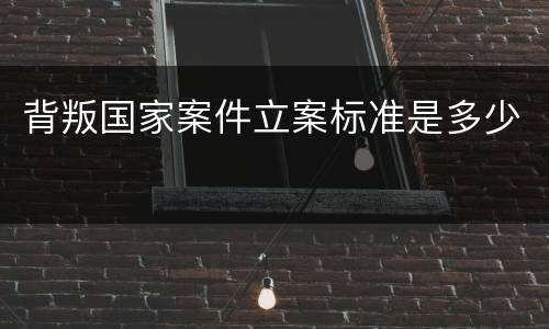 背叛国家案件立案标准是多少