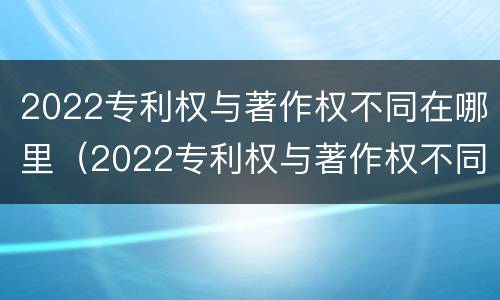 2022专利权与著作权不同在哪里（2022专利权与著作权不同在哪里查）