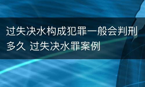 过失决水构成犯罪一般会判刑多久 过失决水罪案例