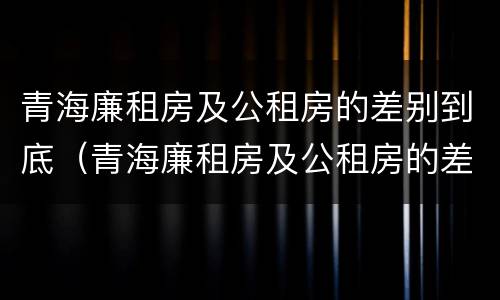 青海廉租房及公租房的差别到底（青海廉租房及公租房的差别到底多大）