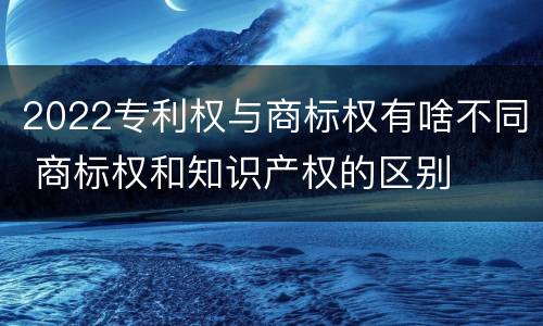 2022专利权与商标权有啥不同 商标权和知识产权的区别