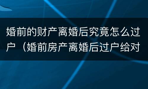 婚前的财产离婚后究竟怎么过户（婚前房产离婚后过户给对方怎么过户）