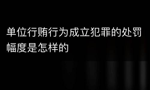 单位行贿行为成立犯罪的处罚幅度是怎样的