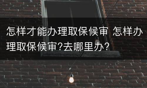 怎样才能办理取保候审 怎样办理取保候审?去哪里办?