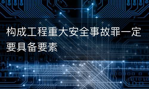 构成工程重大安全事故罪一定要具备要素