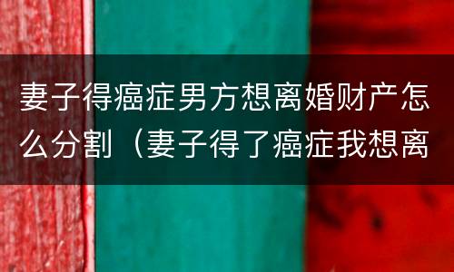 妻子得癌症男方想离婚财产怎么分割（妻子得了癌症我想离婚怎么办）