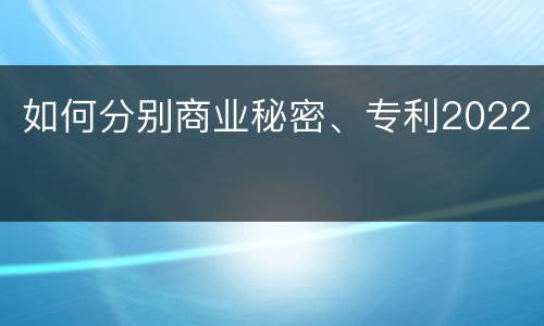 如何分别商业秘密、专利2022
