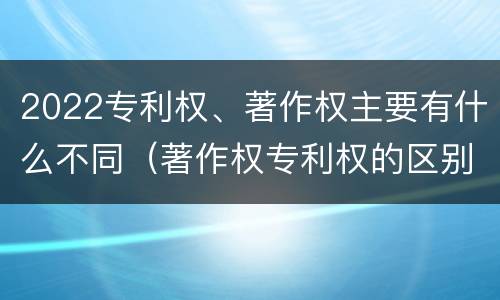 2022专利权、著作权主要有什么不同（著作权专利权的区别）