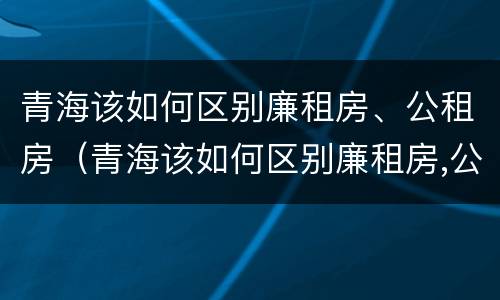 青海该如何区别廉租房、公租房（青海该如何区别廉租房,公租房呢）
