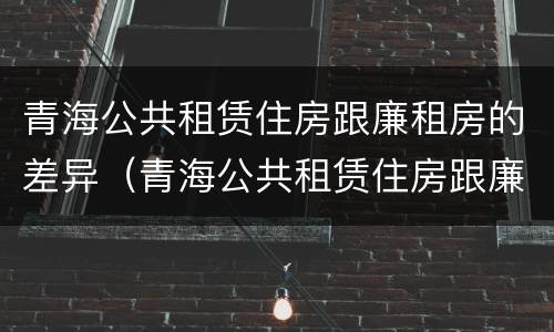 青海公共租赁住房跟廉租房的差异（青海公共租赁住房跟廉租房的差异有哪些）