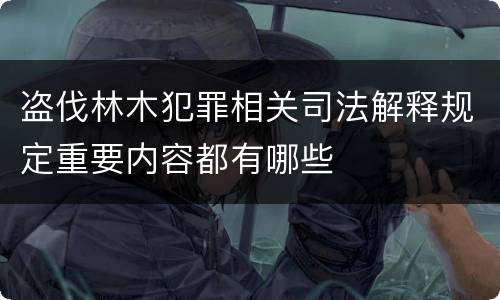 盗伐林木犯罪相关司法解释规定重要内容都有哪些
