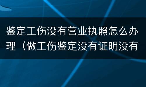鉴定工伤没有营业执照怎么办理（做工伤鉴定没有证明没有人证明怎么办）