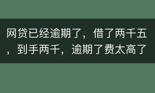 网贷已经逾期了，借了两千五，到手两千，逾期了费太高了，逾期十天，逾期费一千元，这
